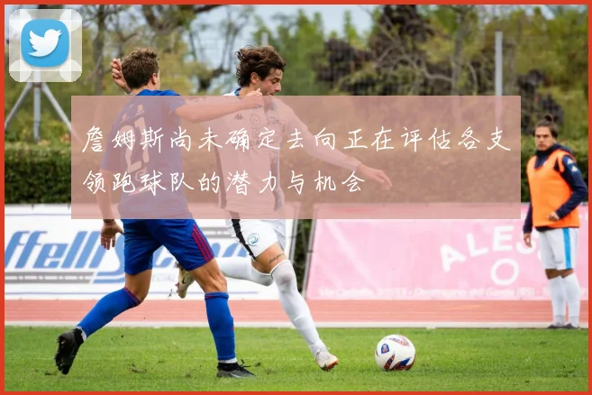 詹姆斯尚未确定去向正在评估各支领跑球队的潜力与机会