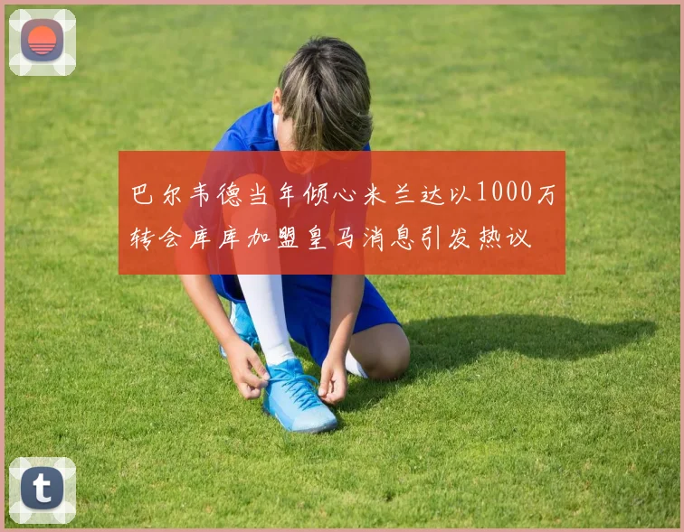 巴尔韦德当年倾心米兰达以1000万转会库库加盟皇马消息引发热议