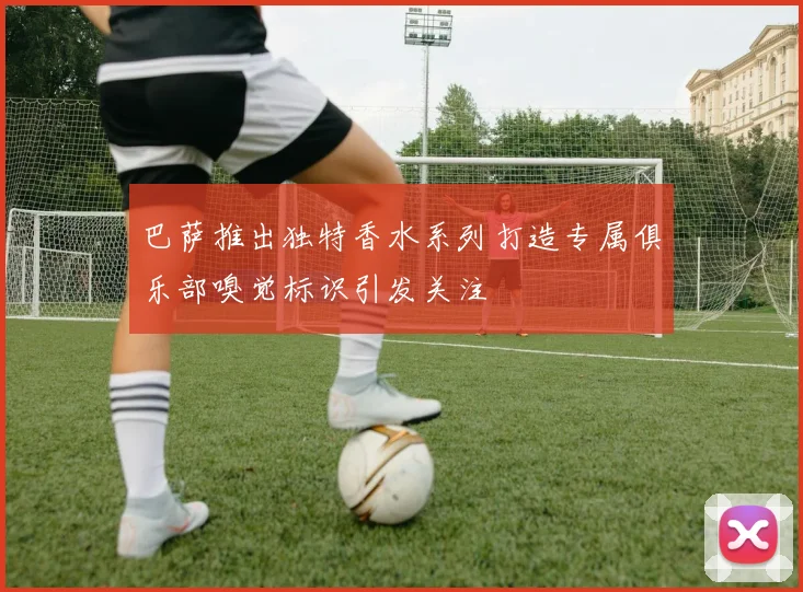 巴萨推出独特香水系列打造专属俱乐部嗅觉标识引发关注