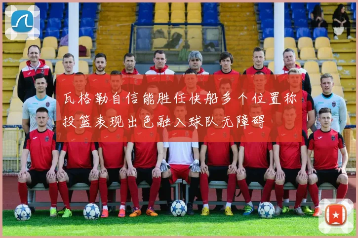 瓦格勒自信能胜任快船多个位置称投篮表现出色融入球队无障碍