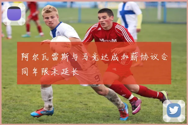 阿尔瓦雷斯与马竞达成加薪协议合同年限未延长