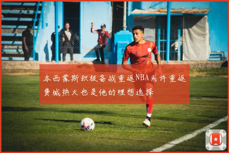 本西蒙斯积极备战重返NBA或许重返费城热火也是他的理想选择