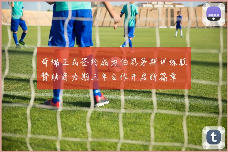 奇瑞正式签约成为伯恩茅斯训练服赞助商为期三年合作开启新篇章