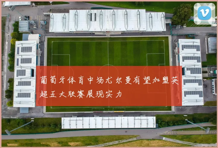 葡萄牙体育中场尤尔曼有望加盟英超五大联赛展现实力