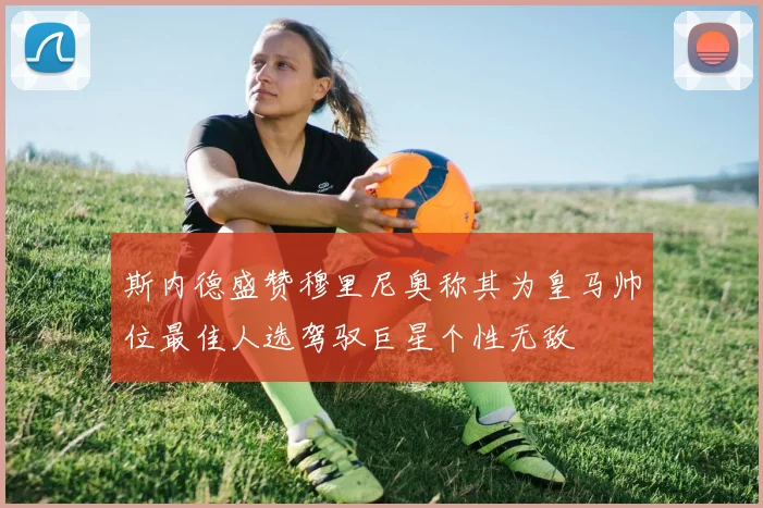 斯内德盛赞穆里尼奥称其为皇马帅位最佳人选驾驭巨星个性无敌