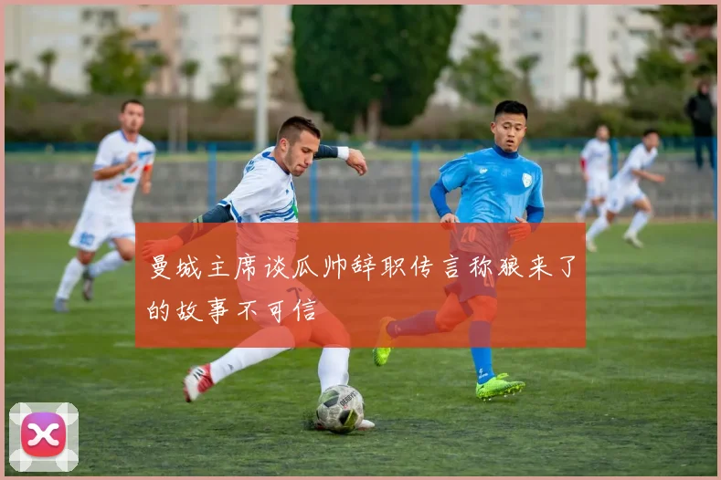 曼城主席谈瓜帅辞职传言称狼来了的故事不可信
