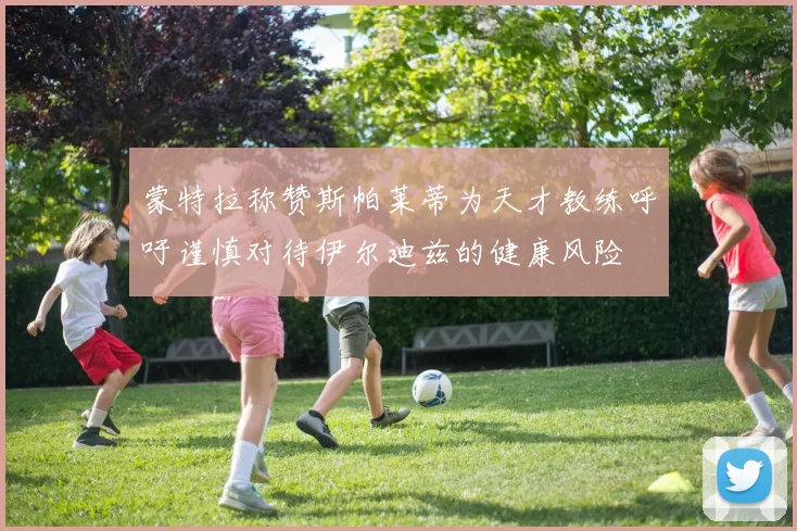 蒙特拉称赞斯帕莱蒂为天才教练呼吁谨慎对待伊尔迪兹的健康风险