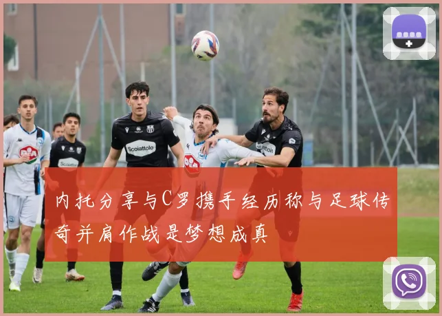 内托分享与C罗携手经历称与足球传奇并肩作战是梦想成真