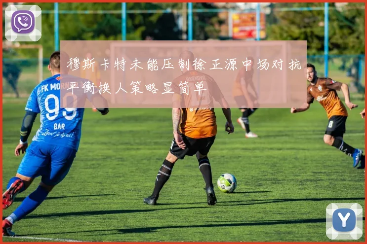 穆斯卡特未能压制徐正源中场对抗平衡换人策略显简单