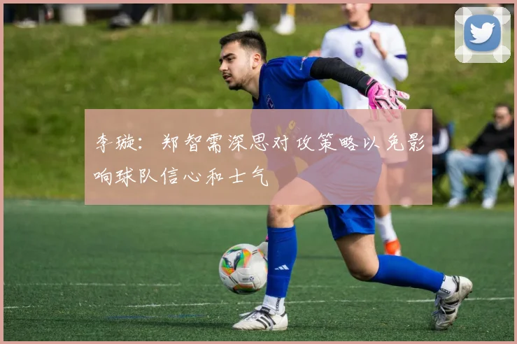 李璇：郑智需深思对攻策略以免影响球队信心和士气