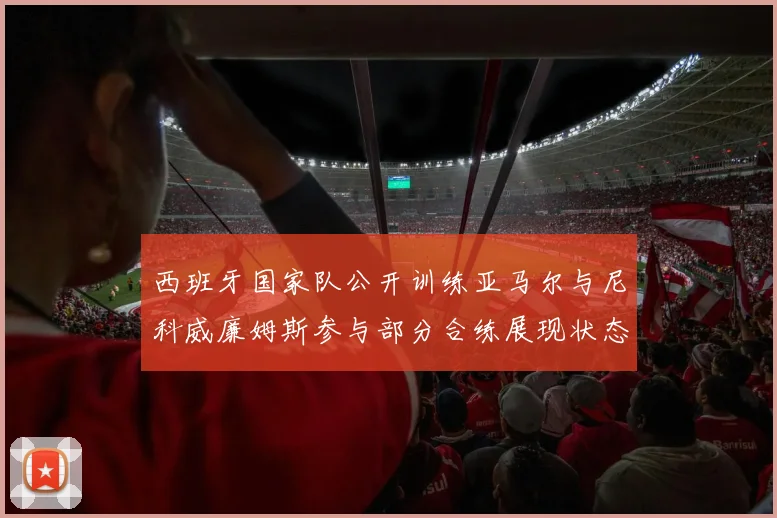 西班牙国家队公开训练亚马尔与尼科威廉姆斯参与部分合练展现状态