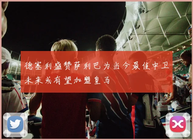 德塞利盛赞萨利巴为当今最佳中卫未来或有望加盟皇马