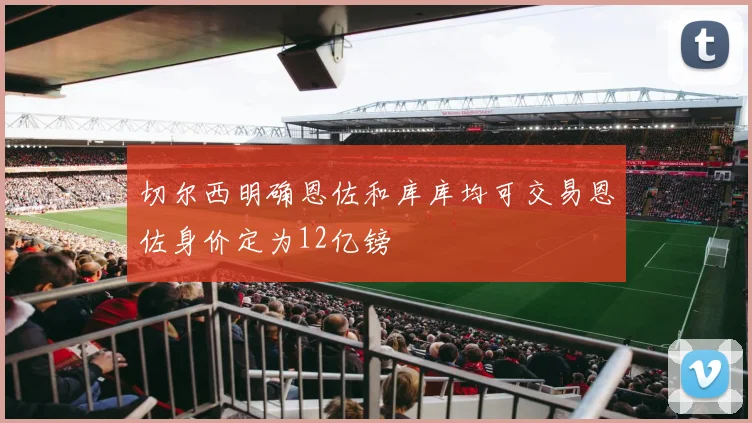 切尔西明确恩佐和库库均可交易恩佐身价定为12亿镑