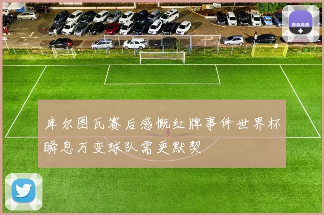 库尔图瓦赛后感慨红牌事件世界杯瞬息万变球队需更默契