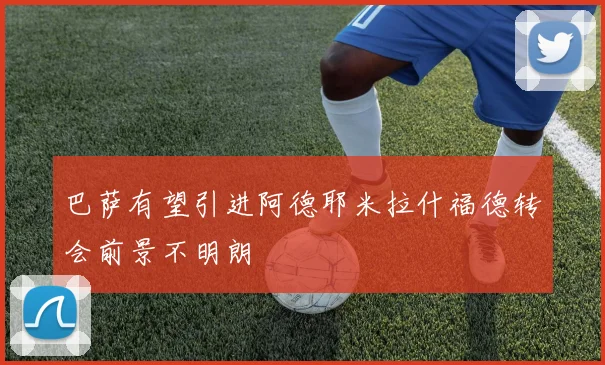 巴萨有望引进阿德耶米拉什福德转会前景不明朗