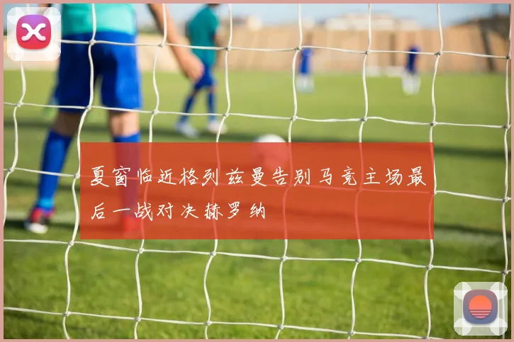 夏窗临近格列兹曼告别马竞主场最后一战对决赫罗纳