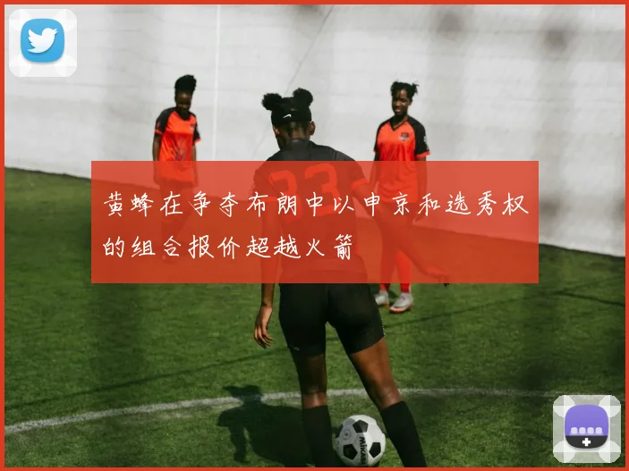 黄蜂在争夺布朗中以申京和选秀权的组合报价超越火箭