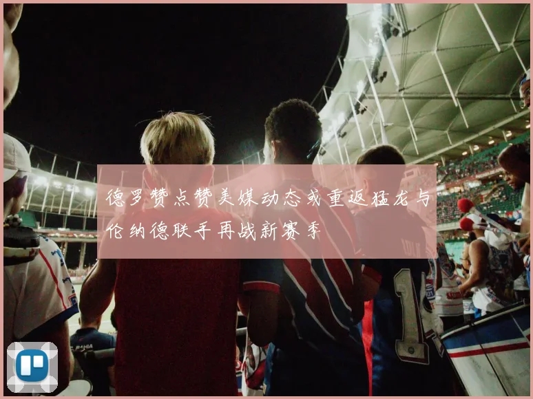 德罗赞点赞美媒动态或重返猛龙与伦纳德联手再战新赛季