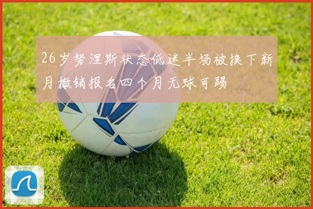26岁努涅斯状态低迷半场被换下新月撤销报名四个月无球可踢