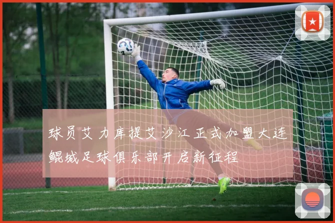 球员艾力库提艾沙江正式加盟大连鲲城足球俱乐部开启新征程