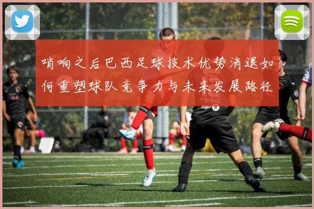 哨响之后巴西足球技术优势消退如何重塑球队竞争力与未来发展路径