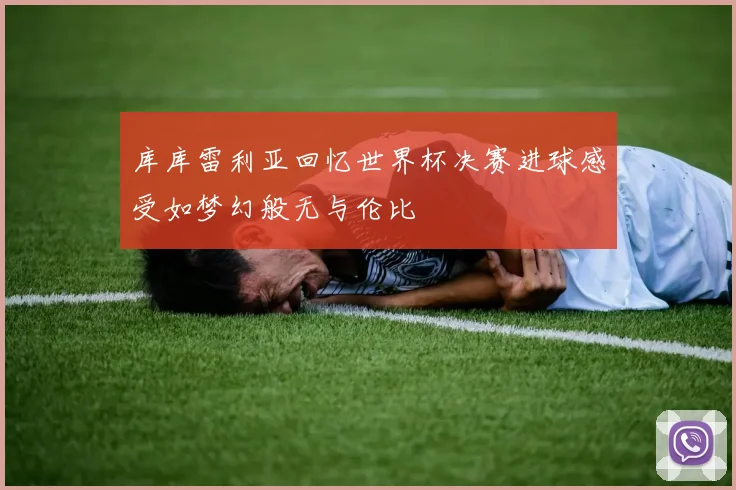 库库雷利亚回忆世界杯决赛进球感受如梦幻般无与伦比