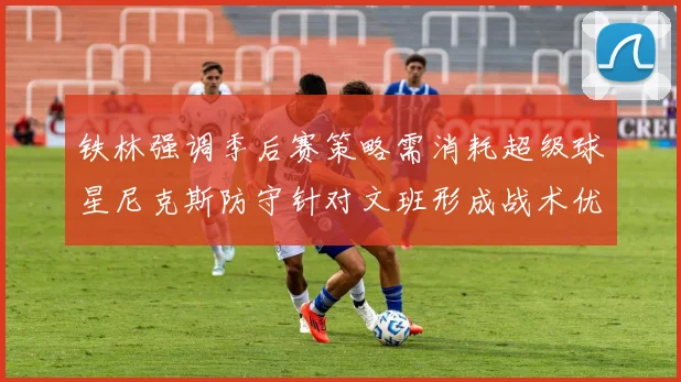 铁林强调季后赛策略需消耗超级球星尼克斯防守针对文班形成战术优势