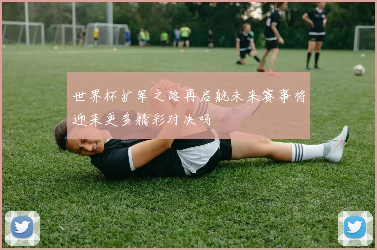世界杯扩军之路再启航未来赛事将迎来更多精彩对决吗