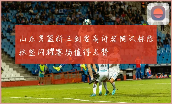 山东男篮新三剑客高诗岩陶汉林陈林坚闪耀赛场值得点赞