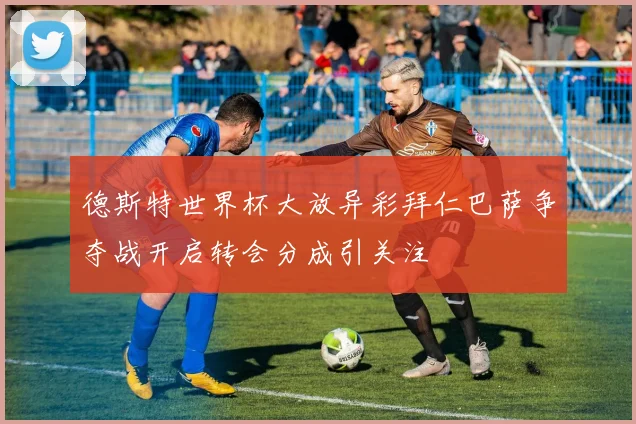 德斯特世界杯大放异彩拜仁巴萨争夺战开启转会分成引关注