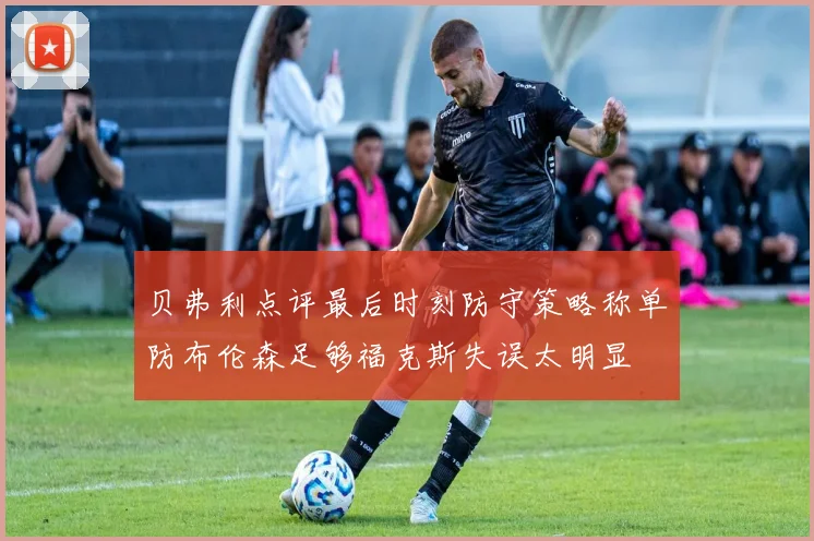 贝弗利点评最后时刻防守策略称单防布伦森足够福克斯失误太明显